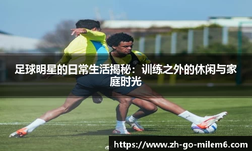 足球明星的日常生活揭秘:训练之外的休闲与家庭时光